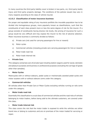 45
In many countries the third party liability cover is broken in two parts, viz; third party bodily
injury and third party property damage. The conditions of the policies issued may vary in
many respects according to the class of vehicle insured.
4.3.5.2 Classification of motor insurance business
For proper and equitable rating of any insurance portfolio the insurable population has to be
divided into homogeneous groups, more popularly known as classifications, such that the
constituents of each class present more or less the same degree of risk for the insurer. If a
group consists of constituents having diverse risk levels, the pricing of insurance for such a
group would be very difficult and may expose the insurer to the risk of adverse selection.
Motor insurance business is commonly divided as follows:
a) Private cars (not used for carrying passengers for hire or reward)
b) Motor cycles
c) Commercial vehicles (including private cars carrying passengers for hire or reward)
d) Motor trade road risk
e) Motor trade internal risk
• Private Cars
This category comprises cars of private type including station wagons used for social, domestic
and pleasure purposes and business or professional purposes (excluding the carriage of goods
other than samples).
• Motor Cycles
Motorcycles with or without sidecars, pedal cycles or mechanically assisted pedal cycles and
motor scooters with or without sidecars come under this category.
• Commercial vehicles
All vehicles other than Private Cars or Motor Cycles excluding vehicles running on rails come
under this category.
• Motor trade road risk
Essentially this classification is a sub class of commercial vehicles and the road risks of vehicles
belonging to motor traders, before being sold to the ultimate customers, are covered under
this class.
• Motor trade internal risk
This class covers the risk that the motor trader is exposed to while the vehicles are either
brand new or belong to customers and are on premises of the motor traded for servicing or
repair.
 