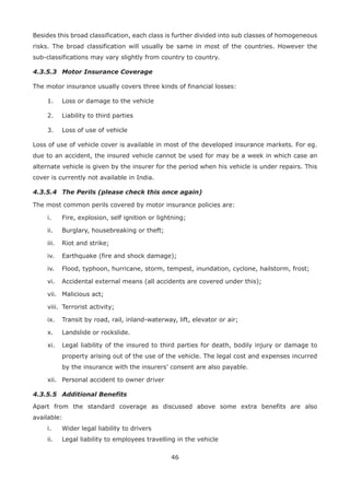 46
Besides this broad classification, each class is further divided into sub classes of homogeneous
risks. The broad classification will usually be same in most of the countries. However the
sub-classifications may vary slightly from country to country.
4.3.5.3 Motor Insurance Coverage
The motor insurance usually covers three kinds of financial losses:
1. Loss or damage to the vehicle
2. Liability to third parties
3. Loss of use of vehicle
Loss of use of vehicle cover is available in most of the developed insurance markets. For eg.
due to an accident, the insured vehicle cannot be used for may be a week in which case an
alternate vehicle is given by the insurer for the period when his vehicle is under repairs. This
cover is currently not available in India.
4.3.5.4 The Perils (please check this once again)
The most common perils covered by motor insurance policies are:
i. Fire, explosion, self ignition or lightning;
ii. Burglary, housebreaking or theft;
iii. Riot and strike;
iv. Earthquake (fire and shock damage);
iv. Flood, typhoon, hurricane, storm, tempest, inundation, cyclone, hailstorm, frost;
vi. Accidental external means (all accidents are covered under this);
vii. Malicious act;
viii. Terrorist activity;
ix. Transit by road, rail, inland-waterway, lift, elevator or air;
x. Landslide or rockslide.
xi. Legal liability of the insured to third parties for death, bodily injury or damage to
property arising out of the use of the vehicle. The legal cost and expenses incurred
by the insurance with the insurers’ consent are also payable.
xii. Personal accident to owner driver
4.3.5.5 Additional Benefits
Apart from the standard coverage as discussed above some extra benefits are also
available:
i. Wider legal liability to drivers
ii. Legal liability to employees travelling in the vehicle
 