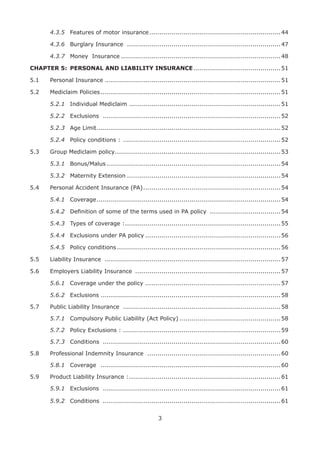 3
4.3.5 Features of motor insurance.................................................................44
4.3.6 Burglary Insurance ............................................................................47
4.3.7 Money Insurance ...............................................................................48
CHAPTER 5: PERSONAL AND LIABILITY INSURANCE ...........................................51
5.1 Personal Insurance .......................................................................................51
5.2 Mediclaim Policies .........................................................................................51
5.2.1 Individual Mediclaim ...........................................................................51
5.2.2 Exclusions ........................................................................................52
5.2.3 Age Limit...........................................................................................52
5.2.4 Policy conditions : ..............................................................................52
5.3 Group Mediclaim policy..................................................................................53
5.3.1 Bonus/Malus ......................................................................................54
5.3.2 Maternity Extension ............................................................................54
5.4 Personal Accident Insurance (PA)....................................................................54
5.4.1 Coverage...........................................................................................54
5.4.2 Deﬁnition of some of the terms used in PA policy ...................................54
5.4.3 Types of coverage :.............................................................................55
5.4.4 Exclusions under PA policy ...................................................................56
5.4.5 Policy conditions .................................................................................56
5.5 Liability Insurance .......................................................................................57
5.6 Employers Liability Insurance ........................................................................57
5.6.1 Coverage under the policy ...................................................................57
5.6.2 Exclusions .........................................................................................58
5.7 Public Liability Insurance ..............................................................................58
5.7.1 Compulsory Public Liability (Act Policy) ..................................................58
5.7.2 Policy Exclusions : ..............................................................................59
5.7.3 Conditions ........................................................................................60
5.8 Professional Indemnity Insurance ..................................................................60
5.8.1 Coverage .........................................................................................60
5.9 Product Liability Insurance :...........................................................................61
5.9.1 Exclusions ........................................................................................61
5.9.2 Conditions ........................................................................................61
 