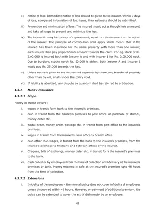 48
ii) Notice of loss: Immediate notice of loss should be given to the insurer. Within 7 days
of loss, completed information of lost items, their estimate should be submitted.
iii) Prevention and minimization of loss: The insured should act as though he is uninsured
and take all steps to prevent and minimize the loss.
iv) The indemnity may be by way of replacement, repair or reinstatement at the option
of the insurer. The principle of contribution shall apply which means that if the
insured has taken insurance for the same property with more than one insurer,
each insurer shall pay proportionate amount towards the claim. For eg. stock of Rs.
3,00,000 is insured both with Insurer A and with insurer B for Rs. 3,00,000 each.
Due to burglary, stocks worth Rs. 50,000 is stolen. Both Insurer A and Insurer B
would pay Rs. 25,000 towards the loss.
v) Unless notice is given to the insurer and approved by them, any transfer of property
other than by will, shall render the policy void.
vi) If liability is admitted, any dispute on quantum shall be referred to arbitration.
4.3.7 Money Insurance
4.3.7.1 Scope
Money in transit covers :
i. wages in transit form bank to the insured’s premises.
ii. cash in transit from the insured’s premises to post office for purchase of stamps,
money order etc.
iii. postal order, money order, postage etc. in transit from post office to the insured’s
premises.
iv. wages in transit from the insured’s main office to branch office.
v. cash other than wages, in transit from the bank to the insured’s premises, from the
insured’s premises to the bank and between offices of the insured.
vi. Cheques, bills of exchange, money order etc. in transit form the insured’s premises
to the bank.
vii. Cash collected by employees from the time of collection until delivery at the insured’s
premises or bank. Money retained in safe at the insured’s premises upto 48 hours
from the time of collection.
4.3.7.2 Extensions
i. Infidelity of the employees – the normal policy does not cover infidelity of employees
unless discovered within 48 hours. However, on payment of additional premium, the
policy can be extended to cover the act of dishonesty by an employee.
 