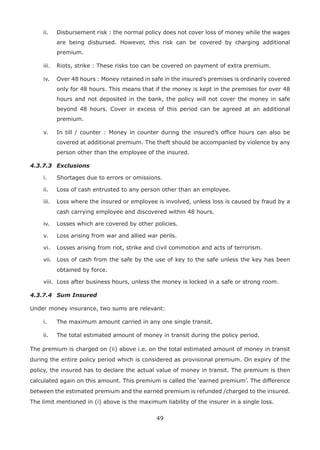 49
ii. Disbursement risk : the normal policy does not cover loss of money while the wages
are being disbursed. However, this risk can be covered by charging additional
premium.
iii. Riots, strike : These risks too can be covered on payment of extra premium.
iv. Over 48 hours : Money retained in safe in the insured’s premises is ordinarily covered
only for 48 hours. This means that if the money is kept in the premises for over 48
hours and not deposited in the bank, the policy will not cover the money in safe
beyond 48 hours. Cover in excess of this period can be agreed at an additional
premium.
v. In till / counter : Money in counter during the insured’s office hours can also be
covered at additional premium. The theft should be accompanied by violence by any
person other than the employee of the insured.
4.3.7.3 Exclusions
i. Shortages due to errors or omissions.
ii. Loss of cash entrusted to any person other than an employee.
iii. Loss where the insured or employee is involved, unless loss is caused by fraud by a
cash carrying employee and discovered within 48 hours.
iv. Losses which are covered by other policies.
v. Loss arising from war and allied war perils.
vi. Losses arising from riot, strike and civil commotion and acts of terrorism.
vii. Loss of cash from the safe by the use of key to the safe unless the key has been
obtained by force.
viii. Loss after business hours, unless the money is locked in a safe or strong room.
4.3.7.4 Sum Insured
Under money insurance, two sums are relevant:
i. The maximum amount carried in any one single transit.
ii. The total estimated amount of money in transit during the policy period.
The premium is charged on (ii) above i.e. on the total estimated amount of money in transit
during the entire policy period which is considered as provisional premium. On expiry of the
policy, the insured has to declare the actual value of money in transit. The premium is then
calculated again on this amount. This premium is called the ‘earned premium’. The difference
between the estimated premium and the earned premium is refunded /charged to the insured.
The limit mentioned in (i) above is the maximum liability of the insurer in a single loss.
 