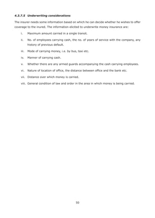 50
4.3.7.5 Underwriting considerations
The insurer needs some information based on which he can decide whether he wishes to offer
coverage to the inured. The information elicited to underwrite money insurance are:
i. Maximum amount carried in a single transit.
ii. No. of employees carrying cash, the no. of years of service with the company, any
history of previous default.
iii. Mode of carrying money, i.e. by bus, taxi etc.
iv. Manner of carrying cash.
v. Whether there are any armed guards accompanying the cash carrying employees.
vi. Nature of location of office, the distance between office and the bank etc.
vii. Distance over which money is carried.
viii. General condition of law and order in the area in which money is being carried.
 
