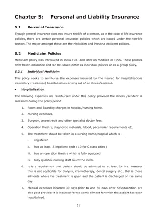 51
Chapter 5: Personal and Liability Insurance
5.1 Personal Insurance
Though general insurance does not insure the life of a person, as in the case of life insurance
policies, there are certain personal insurance policies which are issued under the non-life
section. The major amongst these are the Mediclaim and Personal Accident policies.
5.2 Mediclaim Policies
Mediclaim policy was introduced in India 1981 and later on modified in 1996. These policies
offer health insurance and can be issued either as individual policies or as a group policy.
5.2.1 Individual Mediclaim
This policy seeks to reimburse the expenses incurred by the insured for hospitalization/
domiciliary (residence) hospitalisation arising out of an illness/accident.
• Hospitalisation
The following expenses are reimbursed under this policy provided the illness /accident is
sustained during the policy period:
1. Room and Boarding charges in hospital/nursing home.
2. Nursing expenses.
3. Surgeon, anaesthesia and other specialist doctor fees.
4. Operation theatre, diagnostic materials, blood, pacemaker requirements etc.
5. The treatment should be taken in a nursing home/hospital which is -
i. registered
ii. has at least 15 inpatient beds ( 10 for C class cities )
iii. has an operation theatre which is fully equipped
iv. fully qualified nursing staff round the clock.
6. It is a requirement that patient should be admitted for at least 24 hrs. However
this is not applicable for dialysis, chemotherapy, dental surgery etc., that is those
ailments where the treatment is given and the patient is discharged on the same
day.
7. Medical expenses incurred 30 days prior to and 60 days after hospitalization are
also paid provided it is incurred for the same ailment for which the patient has been
hospitalised.
 