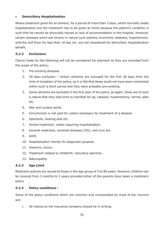 52
• Domiciliary Hospitalisation
Means treatment given for an ailment, for a period of more than 3 days, which normally needs
hospitalization but the treatment has to be given at home because the patient’s condition is
such that he cannot be physically moved or lack of accommodation in the hospital. However,
certain diseases which are chronic in nature such asthma, bronchitis, diabetes, hypertension,
arthritis and fever for less than 10 day etc. are not considered for domiciliary hospitalization
benefit.
5.2.2 Exclusions
Claims made for the following will not be considered for payment as they are excluded from
the scope of the policy:
1. Pre-existing diseases.
2. 30 days exclusion – certain ailments are excluded for the first 30 days from the
time of inception of the policy, as it is felt that these could not have been contracted
within such a short period and they were probably pre-existing.
3. Some ailments are excluded in the first year of the policy, as again, these are of such
a nature that they take time to manifest for eg. cataract, hysterectomy, hernia, piles
etc.
4. War and nuclear perils.
5. Circumcision is not paid for unless necessary for treatment of a disease.
6. Spectacle, hearing aids etc.
7. Dental treatment, unless requiring hospitalization.
8. General weakness, venereal diseases (VD), rest cure etc.
9. AIDS
10. Hospitalisation merely for diagnostic purpose.
11. Vitamins, tonics.
12. Treatment related to childbirth. Voluntary abortion.
13. Naturopathy.
5.2.3 Age Limit
Mediclaim policies are issued to those in the age group of 5 to 80 years. However, children can
be covered from 3 months to 5 years provided either of the parents have taken a mediclaim
policy.
5.2.4 Policy conditions :
Some of the policy conditions which are common and incorporated by most of the insurers
are:
i. All notices to the insurance company should be in writing.
 