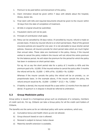 53
ii. Premium to be paid before commencement of the policy.
iii. Claim intimation should be given within 7 days with details about the hospital,
illness, doctor etc.
iv. Final claim with bills and required documents should be given to the insurer within
30 days from the date of completion of treatment.
v. All bills in original should be submitted.
vi. Fraudulent claims will not be paid.
vii. Principle of contribution shall apply.
viii. Policy can be cancelled by 30 days notice. If cancelled by insurer, refund is made on
prorate basis. If done by insured refund is on short period basis. Most of the general
insurance policies are issued for one year. It is not advisable to issue shorter period
policies. However, all insurers provide for short period rates which are much higher
than annual rates. These rates are mentioned in the policy. Hence, if the insured
wishes to cancel the policy midterm the insurer will not refund the entire premium
for the balance period. He will retain the premium for the period for which the policy
has been in existence on short period rates.
For eg. let us say the short period rate for a policy of 3 months is 40% and the
premium paid is Rs. 10,000. If the insured wishes to cancel the policy after 3 months
the refund will be Rs. 10,000 - ( 40% of Rs. 10,000)= Rs. 6,000/-
Whereas if the insurer cancels the policy the refund will be on prorate, i.e. on
proportionate basis. In the example above, if the insurer cancels the policy, the
refund amount would be Rs. 10,000 - (10000 * 3/12) = Rs. 7,500/-
ix. If liability is denied, the insured should file a case within 12 months from the date of
denial. If quantum is in dispute it should be referred to arbitration.
5.3 Group Mediclaim policy
Group policy is issued to a homogenous group such as employees of a company, members
of credit card etc. For eg. Citibank can take a Group policy for all the credit card holders of
Citibank.
The benefits are the same as for an individual policy with some variations, which are;
a) Cumulative bonus and health check up are not allowed.
b) Group discount based on size is allowed.
c) Renewal is subject to bonus/ malus clause
d) Maternity benefit extension is available.
 