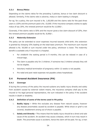 54
5.3.1 Bonus/Malus
Depending on the claims ratios for the preceding 3 policies, bonus or low claim discount is
allowed. Similarly, if the claims ratio is adverse, malus or claim loading is charged.
For eg. for a policy, the sum insured is Rs. 1,00,000 and the claims ratio for the past three
years is 120% and the premium paid is Rs. 10,000. If the insurance company wishes to apply
malus of say 20%, the renewal premium would be Rs 12,000/-.
Coversely, if the claims ratio is 50% and the insurer gives a low claim discount of 20%, then
the renewal premium payable would be Rs. 8,000/-.
5.3.2 Maternity Extension
The policy can be extended to cover expenses incurred towards child birth; this extension
is granted by charging 10% loading on the total basic premium. The maximum sum insured
allowed is Rs. 50,000 or sum insured under the policy, whichever is lower. The maternity
benefit is available only if incurred in a hospital.
• For childbirth the waiting period is 9 months; this can be relaxed in case of a
miscarriage.
• The claim is payable only for 2 children; if someone has 2 children already they will
not be eligible.
• Voluntary medical termination of pregnancy within 12 weeks is not payable.
• Pre natal and post natal expenses not payable unless hospitalized.
5.4 Personal Accident Insurance (PA)
5.4.1 Coverage
If during the currency of the policy the insured sustains any bodily injury directly and solely
from accident caused by external violent means, the insurance company shall pay to the
insured or his legal personal representative, the sum indicated in the policy if the accident
results in death or disability.
5.4.2 Definition of some of the terms used in PA policy
i. Bodily injury – While this excludes any disease from natural causes, however
any disease proximately caused by accident is payable. While shock or grief is not
covered, disablement arising out of shock is payable.
ii. Solely and Directly - This means that the bodily injury should be a direct and sole
cause of the accident. An accident may cause a disease, which in turn may result in
death. The proximate cause is accident, hence the claim will be paid. For eg. a man
 