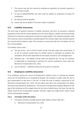 57
7. The insurer may ask the insured to undergo any operation at insured’s expense in
case of loss of sight.
8. In case of death/PTD/PPD, the claim shall be settled on submission of policy for
cancellation.
9. No interest shall be payable.
10. Claims will not be settled if the claim made is fraudulent
5.5 Liability Insurance
The third type of general insurance is liability insurance, this form of insurance is gaining
popularity of late with the society getting more and more litigious. Liability insurance provides
indemnity for financial consequences arising from legal liability. The indemnity payable under
this insurance covers compensation awarded against the insured, legal costs awarded against
the insured and the defence costs. This insurance is concerned with the civil liability and not
the criminal liability.
Civil liability arises under :
a) The law of tort - tort in French means wrong. Tort laws deals with wrong doing. If
an act of a person caused injury to another person or damages his property, the
wrongdoer will be held responsible for the losses caused by such damage/injury.
b) Statutory law – the liability arising under the statutory law. For eg. an employer
is responsible to compensate a workman for injuries sustained at work under the
Workman’s Compensation Act, 1923.
c) Law of contract – Liabilities arising out of breach of a contract.
5.6 Employers Liability Insurance
If an employee, during the course of employment, sustains injury or contacts any disease
which can be considered as an occupational disease, the employer is liable under the law to
pay compensation as laid down in the Act. In India this type of liability is governed by the
Workman’s Compensation Act, 1923. The act clearly lays down the compensation for death,
permanent and temporary disablement. The amount of compensation payable depends on the
age of the employee and the wages drawn at the time of death/injury, the lower the age the
higher would be the compensation payable. Similarly, higher the wages drawn higher would
be the compensation payable.
5.6.1 Coverage under the policy
• This policy provides coverage against legal liability arising under the -
i) Workmen’s Compensation Act, 1923
 