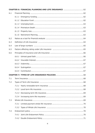 4
CHAPTER 6: FINANCIAL PLANNING AND LIFE INSURANCE .................................62
6.1 Financial Planning ........................................................................................62
6.1.1 Emergency funding .............................................................................62
6.1.2 Education Fund ..................................................................................62
6.1.3 Unemployment...................................................................................63
6.1.4 Premature Death ................................................................................63
6.1.5 Property loss......................................................................................63
6.1.6 Retirement Planning............................................................................63
6.2 Ratios as a tool for ﬁnancial analysis ..............................................................64
6.3 Deﬁnition of Life Insurance ...........................................................................64
6.4 Law of large numbers ..................................................................................65
6.5 Factors affecting rating under Life insurance ...................................................65
6.6 Principles of Insurance and Life Insurance .......................................................66
6.6.1 Utmost good faith...............................................................................66
6.6.2 Insurable Interest...............................................................................67
6.6.3 Indemnity..........................................................................................67
6.6.4 Subrogation .......................................................................................67
6.6.5 Contribution.......................................................................................67
CHAPTER 7: TYPES OF LIFE INSURANCE POLICIES..............................................68
7.1 Term Insurance ............................................................................................68
7.2 Types of Term Life Insurance .........................................................................68
7.2.1 Yearly renewable term insurance ..........................................................68
7.2.2 Level term life insurance......................................................................68
7.2.3 Decreasing term life insurance..............................................................69
7.2.4 Increasing term life insurance ..............................................................69
7.3 Whole Life Insurance.....................................................................................69
7.3.1 Limited payment whole life insurance ....................................................70
7.3.2 Types of Whole Life Insurance .............................................................70
7.4 Endowment policy ........................................................................................70
7.4.1 Joint Life Endowment Policy .................................................................70
7.4.2 Double Endowment Policy ....................................................................71
 