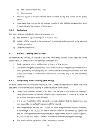 58
ii) The Fatal Accidents Act, 1855
iii) Common law
• Personal injury or disease should have occurred during the course of the policy
period.
• Legal expenses incurred by the insured to defend their liability, provided the same
is incurred with the consent of the insurer.
5.6.2 Exclusions
The policy will not be liable for claims arising due to -
1) Any disease or injury arising out of nuclear risks.
2) Liability of the insured to its contractor’s employees, unless agreed to by payment
of extra premium.
3) Contractual liabilities.
5.7 Public Liability Insurance
To indemnify the insured, in respect of all sums which they become legally liable to pay to
third parties, as compensation for damages in respect of :
i. Death, personal injury, bodily injury or illness of any person.
ii. Loss of or damage to property as a result of an occurrence happening in the territorial
limits (all liability policies specify the territorial limit covered) in connection with and
during the course of the business activities or caused by any of its (the insured’s)
products.
5.7.1 Compulsory Public Liability (Act Policy)
In India, under Public Liability Insurance Act, 1991, certain guidelines have been laid down
about the liability of industries dealing in certain types of commodities.
• Under Public Liability Insurance Act 1991, the liability of the enterprise dealing in
hazardous substance is defined. If death/injury or damage to property is caused by
an accident the owner shall be liable.
• If it is a no fault liability, the claimant need not establish that the death/injury etc.
was caused by the default/negligence of the insured.
• The compensation payable is Rs. 25,000 for death and permanent total disablement,
a percentage of Rs. 25,000 for partial total disablement as certified by a physician
and Rs. 1,000 per month for temporary total disablement. Medical expense upto Rs.
12,500 can be paid and Rs. 6,000 is the maximum limit for property damage.
• The liability of the owner has to be compulsorily insured.
 