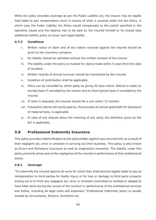 60
While Act policy provides coverage as per the Public Liability act, the insurer may be legally
held liable to pay compensation much in excess of what is covered under the Act Policy, in
which case the Public Liability Act Policy would compensate to the extent specified in the
operative clause and the balance has to be paid by the insured himself or he should take
additional liability policy to cover such legal liability.
5.7.3 Conditions
i. Written notice of claim and of any claims received against the insured should be
given to the insurance company.
ii. No liability should be admitted without the written consent of the insurer.
iii. The liability under the policy is invoked for claims made within 5 years from the date
of accident.
iv. Written records of annual turnover should be maintained by the insured.
v. Condition of contribution shall be applicable.
vi. Policy can be cancelled by either party by giving 30 days notice. Refund is made on
prorata basis if cancelled by the insurer and on short period basis if cancelled by the
insured.
vii. If claim is disputed, the insured should file a suit within 12 months.
viii. Fraudulent claims will not be paid as, the principle of utmost good faith for disclosure
of material facts, is applicable.
ix. In case of any dispute about the meaning of any word, the definition given by the
Act is applicable.
5.8 Professional Indemnity Insurance
This policy provides indemnification to the policyholder against loss incurred only as a result of
their negligent act, error or omission in carrying out their business. This policy is also known
as Errors and Omissions Insurance as well as malpractice insurance. The liability under this
policy primarily arises due to the negligence of the insured in performance of their professional
duties.
5.8.1 Coverage
“To indemnify the insured against all sums for which they shall become legally liable to pay as
compensation to third parties for bodily injury or for loss or damage to third party property
arising out of or from any negligent act, error or omission committed or omitted or alleged to
have been done during the course of the conduct or performance of the professional services
and duties, including all legal costs and expenses.” Professional Indemnity policy is usually
availed by Accountants, Doctors, Architects etc.
 
