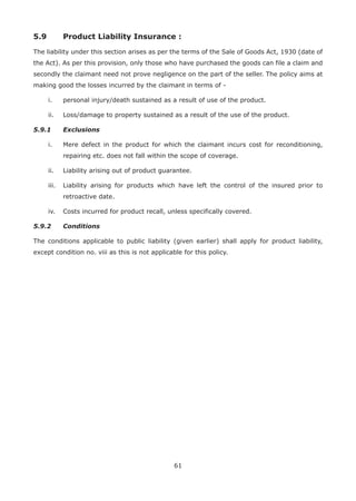 61
5.9 Product Liability Insurance :
The liability under this section arises as per the terms of the Sale of Goods Act, 1930 (date of
the Act). As per this provision, only those who have purchased the goods can file a claim and
secondly the claimant need not prove negligence on the part of the seller. The policy aims at
making good the losses incurred by the claimant in terms of -
i. personal injury/death sustained as a result of use of the product.
ii. Loss/damage to property sustained as a result of the use of the product.
5.9.1 Exclusions
i. Mere defect in the product for which the claimant incurs cost for reconditioning,
repairing etc. does not fall within the scope of coverage.
ii. Liability arising out of product guarantee.
iii. Liability arising for products which have left the control of the insured prior to
retroactive date.
iv. Costs incurred for product recall, unless specifically covered.
5.9.2 Conditions
The conditions applicable to public liability (given earlier) shall apply for product liability,
except condition no. viii as this is not applicable for this policy.
 