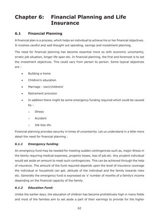 62
Chapter 6: Financial Planning and Life
Insurance
6.1 Financial Planning
A financial plan is a process, which helps an individual to achieve his or her financial objectives.
It involves careful and well thought out spending, savings and investment planning.
The need for financial planning has become essential more so with economic uncertainty,
erratic job situation, longer life span etc. In financial planning, the first and foremost is to set
the investment objectives. This could vary from person to person. Some typical objectives
are :
• Building a home
• Children’s education
• Marriage - own/childrens’
• Retirement provision
• In addition there might be some emergency funding required which could be caused
by :
o Illness
o Accident
o Job loss etc.
Financial planning provides security in times of uncertainity. Let us understand in a little more
detail the need for financial planning :
6.1.1 Emergency funding:
An emergency fund may be needed for meeting sudden contingencies such as, major illness in
the family requiring medical expenses, property losses, loss of job etc. Any prudent individual
would set aside an amount to meet such contingencies. This can be achieved through the help
of insurance. The amount of the fund required depends upon the level of insurance coverage
the individual or household can get, attitude of the individual and the family towards risks
etc. Generally the emergency fund is expressed as ‘x’ number of months of a family’s income
depending on the financial capacity of the family.
6.1.2 Education Fund:
Unlike the earlier days, the education of children has become prohibitively high in many fields
and most of the families aim to set aside a part of their earnings to provide for the higher
 