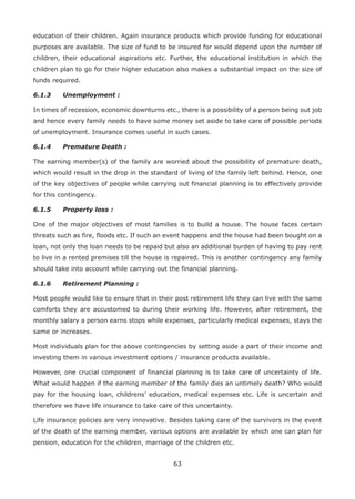 63
education of their children. Again insurance products which provide funding for educational
purposes are available. The size of fund to be insured for would depend upon the number of
children, their educational aspirations etc. Further, the educational institution in which the
children plan to go for their higher education also makes a substantial impact on the size of
funds required.
6.1.3 Unemployment :
In times of recession, economic downturns etc., there is a possibility of a person being out job
and hence every family needs to have some money set aside to take care of possible periods
of unemployment. Insurance comes useful in such cases.
6.1.4 Premature Death :
The earning member(s) of the family are worried about the possibility of premature death,
which would result in the drop in the standard of living of the family left behind. Hence, one
of the key objectives of people while carrying out financial planning is to effectively provide
for this contingency.
6.1.5 Property loss :
One of the major objectives of most families is to build a house. The house faces certain
threats such as fire, floods etc. If such an event happens and the house had been bought on a
loan, not only the loan needs to be repaid but also an additional burden of having to pay rent
to live in a rented premises till the house is repaired. This is another contingency any family
should take into account while carrying out the financial planning.
6.1.6 Retirement Planning :
Most people would like to ensure that in their post retirement life they can live with the same
comforts they are accustomed to during their working life. However, after retirement, the
monthly salary a person earns stops while expenses, particularly medical expenses, stays the
same or increases.
Most individuals plan for the above contingencies by setting aside a part of their income and
investing them in various investment options / insurance products available.
However, one crucial component of financial planning is to take care of uncertainty of life.
What would happen if the earning member of the family dies an untimely death? Who would
pay for the housing loan, childrens’ education, medical expenses etc. Life is uncertain and
therefore we have life insurance to take care of this uncertainty.
Life insurance policies are very innovative. Besides taking care of the survivors in the event
of the death of the earning member, various options are available by which one can plan for
pension, education for the children, marriage of the children etc.
 