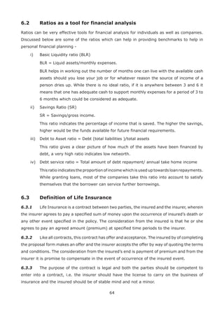 64
6.2 Ratios as a tool for financial analysis
Ratios can be very effective tools for financial analysis for individuals as well as companies.
Discussed below are some of the ratios which can help in providing benchmarks to help in
personal financial planning -
i) Basic Liquidity ratio (BLR)
BLR = Liquid assets/monthly expenses.
BLR helps in working out the number of months one can live with the available cash
assets should you lose your job or for whatever reason the source of income of a
person dries up. While there is no ideal ratio, if it is anywhere between 3 and 6 it
means that one has adequate cash to support monthly expenses for a period of 3 to
6 months which could be considered as adequate.
ii) Savings Ratio (SR)
SR = Savings/gross income.
This ratio indicates the percentage of income that is saved. The higher the savings,
higher would be the funds available for future financial requirements.
iii) Debt to Asset ratio = Debt (total liabilities )/total assets
This ratio gives a clear picture of how much of the assets have been financed by
debt, a very high ratio indicates low networth.
iv) Debt service ratio = Total amount of debt repayment/ annual take home income
This ratio indicates the proportion of income which is used up towards loan repayments.
While granting loans, most of the companies take this ratio into account to satisfy
themselves that the borrower can service further borrowings.
6.3 Definition of Life Insurance
6.3.1 Life Insurance is a contract between two parties, the insured and the insurer, wherein
the insurer agrees to pay a specified sum of money upon the occurrence of insured’s death or
any other event specified in the policy. The consideration from the insured is that he or she
agrees to pay an agreed amount (premium) at specified time periods to the insurer.
6.3.2 Like all contracts, this contract has offer and acceptance. The insured by of completing
the proposal form makes an offer and the insurer accepts the offer by way of quoting the terms
and conditions. The consideration from the insured’s end is payment of premium and from the
insurer it is promise to compensate in the event of occurrence of the insured event.
6.3.3 The purpose of the contract is legal and both the parties should be competent to
enter into a contract, i.e. the insurer should have the license to carry on the business of
insurance and the insured should be of stable mind and not a minor.
 
