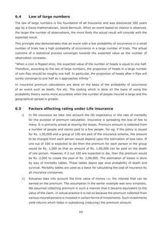 65
6.4 Law of large numbers
The law of large numbers is the foundation of all Insurance and was discovered 300 years
ago by a Swiss mathematician, Jacob Bernoulli. When an event based on chance is observed,
the larger the number of observations, the more likely the actual result will coincide with the
expected result.
This principle also demonstrates that an event with a low probability of occurrence in a small
number of trials has a high probability of occurrence in a large number of trials. The actual
outcome of a statistical process converges towards the expected value as the number of
observation increases.
“When a coin is flipped once, the expected value of the number of heads is equal to one half.
Therefore, according to the law of large numbers, the proportion of heads in a large number
of coin flips should be roughly one half. In particular, the proportion of heads after n flips will
surely converge to one half as n approaches infinity “.
In insurance premium calculations are done on the basis of the probability of occurrence
of an event such as death, fire etc. The costing which is done on the basis of using the
probability theory works more accurately when the number of people insured is large and the
geographical spread is greater.
6.5 Factors affecting rating under Life insurance
i) In life insurance we take into account the life expectancy or the rate of mortality
for the purpose of premium calculation. Insurance is spreading the loss of few to
many. It is primarily aimed at sharing the losses. Premium amount is collected from
a number of people and claims paid to a few people. For eg. if the policy is issued
for Rs. 1,00,000 and a group of 100 are part of the insurance scheme, the amount
to be charged from each person would depend upon the estimation of loss ratio. If
one out of 100 is expected to die then the premium for each person in the group
would be Rs. 1,000 so that an amount of Rs. 1,00,000 can be paid on the death
of one person. However, if 2 out 100 are expected to die, then the premium would
be Rs. 2,000 to create the pool of Rs. 2,00,000. The estimation of losses is done
by way of mortality tables. These tables depict age wise probability of death and
survival. Mortality tables are used as a basis for calculating the cost of insurance by
all insurance companies.
ii) Actuaries take into account the time value of money i.e. the interest that can be
earned on the premium. The assumption in the earlier example was very simplistic.
We assumed collecting premium in such a manner that it became equivalent to the
value of the claim. In actual practice it is not so because the premium collected from
various insured persons is invested in certain forms of investments. Such investments
yield returns which helps in subsidizing (reducing) the premium amount.
 