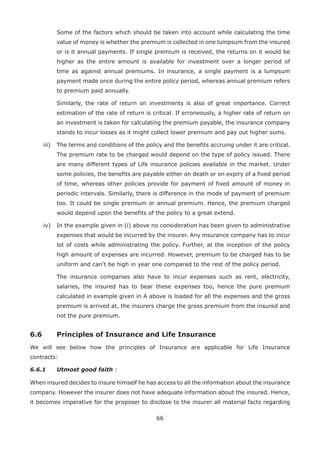66
Some of the factors which should be taken into account while calculating the time
value of money is whether the premium is collected in one lumpsum from the insured
or is it annual payments. If single premium is received, the returns on it would be
higher as the entire amount is available for investment over a longer period of
time as against annual premiums. In insurance, a single payment is a lumpsum
payment made once during the entire policy period, whereas annual premium refers
to premium paid annually.
Similarly, the rate of return on investments is also of great importance. Correct
estimation of the rate of return is critical. If erroneously, a higher rate of return on
an investment is taken for calculating the premium payable, the insurance company
stands to incur losses as it might collect lower premium and pay out higher sums.
iii) The terms and conditions of the policy and the benefits accruing under it are critical.
The premium rate to be charged would depend on the type of policy issued. There
are many different types of Life insurance policies available in the market. Under
some policies, the benefits are payable either on death or on expiry of a fixed period
of time, whereas other policies provide for payment of fixed amount of money in
periodic intervals. Similarly, there is difference in the mode of payment of premium
too. It could be single premium or annual premium. Hence, the premium charged
would depend upon the benefits of the policy to a great extend.
iv) In the example given in (i) above no consideration has been given to administrative
expenses that would be incurred by the insurer. Any insurance company has to incur
lot of costs while administrating the policy. Further, at the inception of the policy
high amount of expenses are incurred. However, premium to be charged has to be
uniform and can’t be high in year one compared to the rest of the policy period.
The insurance companies also have to incur expenses such as rent, electricity,
salaries, the insured has to bear these expenses too, hence the pure premium
calculated in example given in A above is loaded for all the expenses and the gross
premium is arrived at, the insurers charge the gross premium from the insured and
not the pure premium.
6.6 Principles of Insurance and Life Insurance
We will see below how the principles of Insurance are applicable for Life Insurance
contracts:
6.6.1 Utmost good faith :
When insured decides to insure himself he has access to all the information about the insurance
company. However the insurer does not have adequate information about the insured. Hence,
it becomes imperative for the proposer to disclose to the insurer all material facts regarding
 