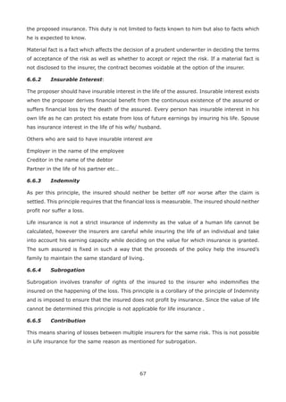 67
the proposed insurance. This duty is not limited to facts known to him but also to facts which
he is expected to know.
Material fact is a fact which affects the decision of a prudent underwriter in deciding the terms
of acceptance of the risk as well as whether to accept or reject the risk. If a material fact is
not disclosed to the insurer, the contract becomes voidable at the option of the insurer.
6.6.2 Insurable Interest:
The proposer should have insurable interest in the life of the assured. Insurable interest exists
when the proposer derives financial benefit from the continuous existence of the assured or
suffers financial loss by the death of the assured. Every person has insurable interest in his
own life as he can protect his estate from loss of future earnings by insuring his life. Spouse
has insurance interest in the life of his wife/ husband.
Others who are said to have insurable interest are
Employer in the name of the employee
Creditor in the name of the debtor
Partner in the life of his partner etc…
6.6.3 Indemnity
As per this principle, the insured should neither be better off nor worse after the claim is
settled. This principle requires that the financial loss is measurable. The insured should neither
profit nor suffer a loss.
Life insurance is not a strict insurance of indemnity as the value of a human life cannot be
calculated, however the insurers are careful while insuring the life of an individual and take
into account his earning capacity while deciding on the value for which insurance is granted.
The sum assured is fixed in such a way that the proceeds of the policy help the insured’s
family to maintain the same standard of living.
6.6.4 Subrogation
Subrogation involves transfer of rights of the insured to the insurer who indemnifies the
insured on the happening of the loss. This principle is a corollary of the principle of Indemnity
and is imposed to ensure that the insured does not profit by insurance. Since the value of life
cannot be determined this principle is not applicable for life insurance .
6.6.5 Contribution
This means sharing of losses between multiple insurers for the same risk. This is not possible
in Life insurance for the same reason as mentioned for subrogation.
 