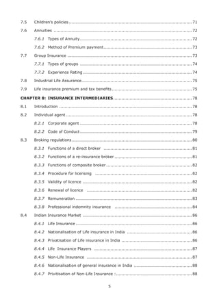 5
7.5 Children’s policies .........................................................................................71
7.6 Annuities ....................................................................................................72
7.6.1 Types of Annuity.................................................................................72
7.6.2 Method of Premium payment................................................................73
7.7 Group Insurance ..........................................................................................73
7.7.1 Types of groups .................................................................................74
7.7.2 Experience Rating...............................................................................74
7.8 Industrial Life Assurance................................................................................75
7.9 Life insurance premium and tax beneﬁts..........................................................75
CHAPTER 8: INSURANCE INTERMEDIARIES.........................................................78
8.1 Introduction ................................................................................................78
8.2 Individual agent ...........................................................................................78
8.2.1 Corporate agent .................................................................................78
8.2.2 Code of Conduct.................................................................................79
8.3 Broking regulations.......................................................................................80
8.3.1 Functions of a direct broker ................................................................81
8.3.2 Functions of a re-insurance broker ........................................................81
8.3.3 Functions of composite broker ..............................................................82
8.3.4 Procedure for licensing ......................................................................82
8.3.5 Validity of licence ...............................................................................82
8.3.6 Renewal of licence ............................................................................82
8.3.7 Remuneration ....................................................................................83
8.3.8 Professional indemnity insurance ........................................................84
8.4 Indian Insurance Market ...............................................................................86
8.4.1 Life Insurance ....................................................................................86
8.4.2 Nationalisation of Life insurance in India ...............................................86
8.4.3 Privatisation of Life insurance in India ...................................................86
8.4.4 Life Insurance Players .......................................................................87
8.4.5 Non-Life Insurance ............................................................................87
8.4.6 Nationalisation of general insurance in India ..........................................88
8.4.7 Privitisation of Non-Life Insurance :.......................................................88
 