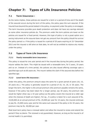 68
Chapter 7: Types of Life Insurance Policies
7.1 Term Insurance :
As the name implies, these policies are issued for a term or a period of time and if the death
of the assured occurs during the term of the policy, the policy pays the sum assured. If the
insured lives beyond the period stated in the policy, no payment under the policy is envisaged.
The term insurance provides pure death protection and does not have any savings element
as some other insurance policies do. The premium under the term policies are lower as the
policies are issued for a fixed period. However, this type of policy is not a great option as a
saving instrument as the assured does not get any amount from the policy should he survive
the policy period i.e. if the policy is issued for a period of 20 years expiring on 31st
December
2012 and the insured is still alive on that date, he will not be entitled to receive any money
under the policy.
7.2 Types of Term Life Insurance
7.2.1 Yearly renewable term insurance :
This policy is issued for one year period and if the insured dies during the policy period, the
insurer settles the claim. This might be issued with a renewable term, for 5 years, 10 years
and so on. Instead of a time period, the policies are also issued offering coverage upto a
specified age such as 60 years etc. The insurer settles the claim if the assured dies before the
specified age.
7.2.2 Level term life insurance :
Under this policy, the premium amount stays the same for a given period of years (10, 15,
20 years etc.). The policy is generally issued for a period of 10, 15, 20, or 30 years. The
longer the term, the higher is the annual premium (the premium payable remains the same,
however if the policy has been taken for a longer period, say 30 years, the premium rate
would be higher (than say a 10 year policy) as the policy covers the insured at a older age
when the chances of death are higher). For eg , if a policy is taken for a sum assured of Rs.
10,00,000 at an annual premium of Rs. 25,000 per year for 10 years, the insured continues
to pay Rs. 25,000 every year and for the same sum assured if the policy is for 20 years, the
premium may be Rs. 40,000 per year.
Most level term policy have a renewal option and allow the insured to renew and extend the
period if they so desire. The renewal is not guaranteed. However, as long as the insured is of
normal health it is permitted.
 