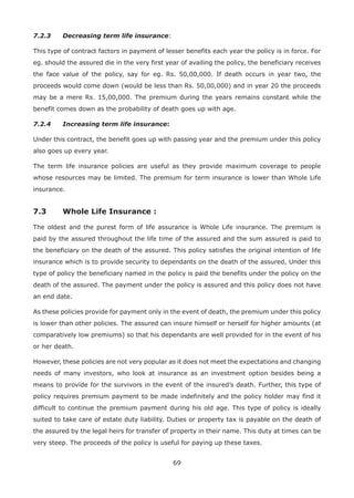 69
7.2.3 Decreasing term life insurance:
This type of contract factors in payment of lesser benefits each year the policy is in force. For
eg. should the assured die in the very first year of availing the policy, the beneficiary receives
the face value of the policy, say for eg. Rs. 50,00,000. If death occurs in year two, the
proceeds would come down (would be less than Rs. 50,00,000) and in year 20 the proceeds
may be a mere Rs. 15,00,000. The premium during the years remains constant while the
benefit comes down as the probability of death goes up with age.
7.2.4 Increasing term life insurance:
Under this contract, the benefit goes up with passing year and the premium under this policy
also goes up every year.
The term life insurance policies are useful as they provide maximum coverage to people
whose resources may be limited. The premium for term insurance is lower than Whole Life
insurance.
7.3 Whole Life Insurance :
The oldest and the purest form of life assurance is Whole Life insurance. The premium is
paid by the assured throughout the life time of the assured and the sum assured is paid to
the beneficiary on the death of the assured. This policy satisfies the original intention of life
insurance which is to provide security to dependants on the death of the assured, Under this
type of policy the beneficiary named in the policy is paid the benefits under the policy on the
death of the assured. The payment under the policy is assured and this policy does not have
an end date.
As these policies provide for payment only in the event of death, the premium under this policy
is lower than other policies. The assured can insure himself or herself for higher amounts (at
comparatively low premiums) so that his dependants are well provided for in the event of his
or her death.
However, these policies are not very popular as it does not meet the expectations and changing
needs of many investors, who look at insurance as an investment option besides being a
means to provide for the survivors in the event of the insured’s death. Further, this type of
policy requires premium payment to be made indefinitely and the policy holder may find it
difficult to continue the premium payment during his old age. This type of policy is ideally
suited to take care of estate duty liability. Duties or property tax is payable on the death of
the assured by the legal heirs for transfer of property in their name. This duty at times can be
very steep. The proceeds of the policy is useful for paying up these taxes.
 