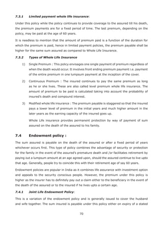70
7.3.1 Limited payment whole life insurance:
Under this policy while the policy continues to provide coverage to the assured till his death,
the premium payments are for a fixed period of time. The last premium, depending on the
policy, may be paid at the age of 60 years.
It is needless to mention that the amount of premium paid is a function of the duration for
which the premium is paid, hence in limited payment policies, the premium payable shall be
higher for the same sum assured as compared to Whole Life Insurance.
7.3.2 Types of Whole Life Insurance
1) Single Premium : This policy envisages one single payment of premium regardless of
when the death would occur. It involves front ending premium payment i.e. payment
of the entire premium in one lumpsum payment at the inception of the cover.
2) Continuous Premium : The insured continues to pay the same premium as long
as he or she lives. These are also called level premium whole life insurance. The
amount of premium to be paid is calculated taking into account the probability of
insured’s death and compound interest.
3) Modified whole life insurance : The premium payable is staggered so that the insured
pays a lower level of premium in the initial years and much higher amount in the
later years as the earning capacity of the insured goes up.
Whole Life insurance provides permanent protection by way of payment of sum
assured on the death of the assured to his family.
7.4 Endowment policy :
The sum assured is payable on the death of the assured or after a fixed period of years
whichever occurs first. This type of policy combines the advantage of security or protection
for the family in the event of the assured’s premature death and /or facilitates retirement by
paying out a lumpsum amount at an age agreed upon, should the assured continue to live upto
that age. Generally, people try to coincide this with their retirement age of say 60 years.
Endowment policies are popular in India as it combines life assurance with investment option
and appeals to the security conscious people. However, the premium under this policy is
higher as the insurer has to definitely pay out a claim either to the beneficiary in the event of
the death of the assured or to the insured if he lives upto a certain age.
7.4.1 Joint Life Endowment Policy:
This is a variation of the endowment policy and is generally issued to cover the husband
and wife together. The sum insured is payable under this policy either on expiry of a stated
 