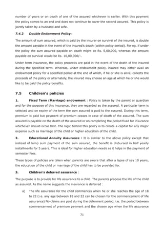 71
number of years or on death of one of the assured whichever is earlier. With this payment
the policy comes to an end and does not continue to cover the second assured. This policy is
jointly taken by a husband and wife.
7.4.2 Double Endowment Policy:
The amount of sum assured, which is paid by the insurer on survival of the insured, is double
the amount payable in the event of the insured’s death (within policy period). For eg. if under
the policy the sum assured payable on death might be Rs. 5,00,000, whereas the amount
payable on survival would be Rs. 10,00,000/-.
Under term insurance, the policy proceeds are paid in the event of the death of the insured
during the specified term. Whereas, under endowment policy, insured may either avail an
endowment policy for a specified period at the end of which, if he or she is alive, collects the
proceeds of the policy or alternately, the insured may choose an age at which he or she would
like to be paid the policy benefits.
7.5 Children’s policies
1. Fixed Term (Marriage) endowment : Policy is taken by the parent or guardian
and for the purpose of this insurance, they are regarded as the assured. A particular term is
selected and on expiry of the term the sum assured is paid to the assured. During this term,
premium is paid but payment of premium ceases in case of death of the assured. The sum
assured is payable on the death of the assured or on completing the period fixed for insurance
whichever should occur first. The logic behind this policy is to create a capital for any major
expense such as marriage of the child or higher education of the child.
2. Educational Annuity Assurance : It is similar to the above policy except that
instead of lump sum payment of the sum assured, the benefit is disbursed in half yearly
installments for 5 years. This is ideal for higher education needs as it helps in the payment of
semester fees.
These types of policies are taken when parents are aware that after a lapse of say 10 years,
the education of the child or marriage of the child has to be provided for.
3. Children’s deferred assurance :
The purpose is to provide for life assurance to a child. The parents propose the life of the child
as assured. As the name suggests the insurance is deferred :
a) The life assurance for the child commences when he or she reaches the age of 18
to 22 (i.e. any age between 18 and 22 can be chosen for the commencement of life
assurance) No claims are paid during the deferment period, i.e. the period between
commencement of premium payment and the chosen age when the life assurance
 