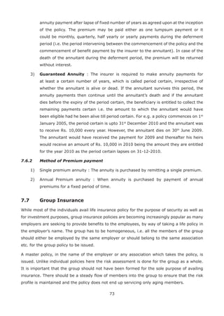 73
annuity payment after lapse of fixed number of years as agreed upon at the inception
of the policy. The premium may be paid either as one lumpsum payment or it
could be monthly, quarterly, half yearly or yearly payments during the deferment
period (i.e. the period intervening between the commencement of the policy and the
commencement of benefit payment by the insurer to the annuitant). In case of the
death of the annuitant during the deferment period, the premium will be returned
without interest.
3) Guaranteed Annuity : The insurer is required to make annuity payments for
at least a certain number of years, which is called period certain, irrespective of
whether the annuitant is alive or dead. If the annuitant survives this period, the
annuity payments then continue until the annuitant’s death and if the annuitant
dies before the expiry of the period certain, the beneficiary is entitled to collect the
remaining payments certain i.e. the amount to which the annuitant would have
been eligible had he been alive till period certain. For e.g. a policy commences on 1st
January 2005, the period certain is upto 31st
December 2010 and the annuitant was
to receive Rs. 10,000 every year. However, the annuitant dies on 30th
June 2009.
The annuitant would have received the payment for 2009 and thereafter his heirs
would receive an amount of Rs. 10,000 in 2010 being the amount they are entitled
for the year 2010 as the period certain lapses on 31-12-2010.
7.6.2 Method of Premium payment
1) Single premium annuity : The annuity is purchased by remitting a single premium.
2) Annual Premium annuity : When annuity is purchased by payment of annual
premiums for a fixed period of time.
7.7 Group Insurance
While most of the individuals avail life insurance policy for the purpose of security as well as
for investment purposes, group insurance policies are becoming increasingly popular as many
employers are seeking to provide benefits to the employees, by way of taking a life policy in
the employer’s name. The group has to be homogeneous, i.e. all the members of the group
should either be employed by the same employer or should belong to the same association
etc. for the group policy to be issued.
A master policy, in the name of the employer or any association which takes the policy, is
issued. Unlike individual policies here the risk assessment is done for the group as a whole.
It is important that the group should not have been formed for the sole purpose of availing
insurance. There should be a steady flow of members into the group to ensure that the risk
profile is maintained and the policy does not end up servicing only aging members.
 