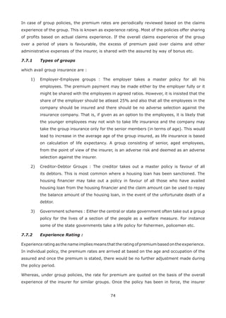 74
In case of group policies, the premium rates are periodically reviewed based on the claims
experience of the group. This is known as experience rating. Most of the policies offer sharing
of profits based on actual claims experience. If the overall claims experience of the group
over a period of years is favourable, the excess of premium paid over claims and other
administrative expenses of the insurer, is shared with the assured by way of bonus etc.
7.7.1 Types of groups
which avail group insurance are :
1) Employer-Employee groups : The employer takes a master policy for all his
employees. The premium payment may be made either by the employer fully or it
might be shared with the employees in agreed ratios. However, it is insisted that the
share of the employer should be atleast 25% and also that all the employees in the
company should be insured and there should be no adverse selection against the
insurance company. That is, if given as an option to the employees, it is likely that
the younger employees may not wish to take life insurance and the company may
take the group insurance only for the senior members (in terms of age). This would
lead to increase in the average age of the group insured, as life insurance is based
on calculation of life expectancy. A group consisting of senior, aged employees,
from the point of view of the insurer, is an adverse risk and deemed as an adverse
selection against the insurer.
2) Creditor-Debtor Groups : The creditor takes out a master policy is favour of all
its debtors. This is most common where a housing loan has been sanctioned. The
housing financier may take out a policy in favour of all those who have availed
housing loan from the housing financier and the claim amount can be used to repay
the balance amount of the housing loan, in the event of the unfortunate death of a
debtor.
3) Government schemes : Either the central or state government often take out a group
policy for the lives of a section of the people as a welfare measure. For instance
some of the state governments take a life policy for fishermen, policemen etc.
7.7.2 Experience Rating :
Experience rating as the name implies means that the rating of premium based on the experience.
In individual policy, the premium rates are arrived at based on the age and occupation of the
assured and once the premium is stated, there would be no further adjustment made during
the policy period.
Whereas, under group policies, the rate for premium are quoted on the basis of the overall
experience of the insurer for similar groups. Once the policy has been in force, the insurer
 