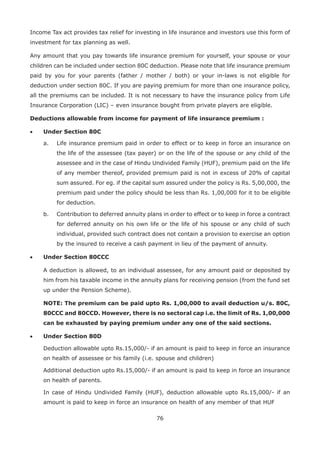 76
Income Tax act provides tax relief for investing in life insurance and investors use this form of
investment for tax planning as well.
Any amount that you pay towards life insurance premium for yourself, your spouse or your
children can be included under section 80C deduction. Please note that life insurance premium
paid by you for your parents (father / mother / both) or your in-laws is not eligible for
deduction under section 80C. If you are paying premium for more than one insurance policy,
all the premiums can be included. It is not necessary to have the insurance policy from Life
Insurance Corporation (LIC) – even insurance bought from private players are eligible.
Deductions allowable from income for payment of life insurance premium :
• Under Section 80C
a. Life insurance premium paid in order to effect or to keep in force an insurance on
the life of the assessee (tax payer) or on the life of the spouse or any child of the
assessee and in the case of Hindu Undivided Family (HUF), premium paid on the life
of any member thereof, provided premium paid is not in excess of 20% of capital
sum assured. For eg. if the capital sum assured under the policy is Rs. 5,00,000, the
premium paid under the policy should be less than Rs. 1,00,000 for it to be eligible
for deduction.
b. Contribution to deferred annuity plans in order to effect or to keep in force a contract
for deferred annuity on his own life or the life of his spouse or any child of such
individual, provided such contract does not contain a provision to exercise an option
by the insured to receive a cash payment in lieu of the payment of annuity.
• Under Section 80CCC
A deduction is allowed, to an individual assessee, for any amount paid or deposited by
him from his taxable income in the annuity plans for receiving pension (from the fund set
up under the Pension Scheme).
NOTE: The premium can be paid upto Rs. 1,00,000 to avail deduction u/s. 80C,
80CCC and 80CCD. However, there is no sectoral cap i.e. the limit of Rs. 1,00,000
can be exhausted by paying premium under any one of the said sections.
• Under Section 80D
Deduction allowable upto Rs.15,000/- if an amount is paid to keep in force an insurance
on health of assessee or his family (i.e. spouse and children)
Additional deduction upto Rs.15,000/- if an amount is paid to keep in force an insurance
on health of parents.
In case of Hindu Undivided Family (HUF), deduction allowable upto Rs.15,000/- if an
amount is paid to keep in force an insurance on health of any member of that HUF
 