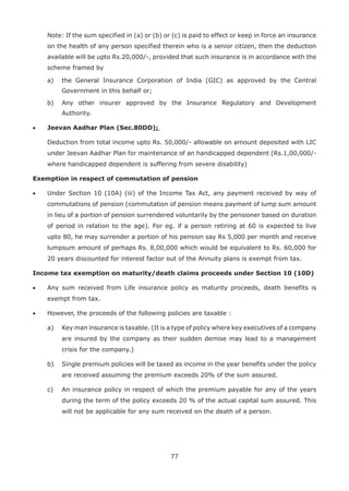 77
Note: If the sum specified in (a) or (b) or (c) is paid to effect or keep in force an insurance
on the health of any person specified therein who is a senior citizen, then the deduction
available will be upto Rs.20,000/-, provided that such insurance is in accordance with the
scheme framed by
a) the General Insurance Corporation of India (GIC) as approved by the Central
Government in this behalf or;
b) Any other insurer approved by the Insurance Regulatory and Development
Authority.
• Jeevan Aadhar Plan (Sec.80DD):
Deduction from total income upto Rs. 50,000/- allowable on amount deposited with LIC
under Jeevan Aadhar Plan for maintenance of an handicapped dependent (Rs.1,00,000/-
where handicapped dependent is suffering from severe disability)
Exemption in respect of commutation of pension
• Under Section 10 (10A) (iii) of the Income Tax Act, any payment received by way of
commutations of pension (commutation of pension means payment of lump sum amount
in lieu of a portion of pension surrendered voluntarily by the pensioner based on duration
of period in relation to the age). For eg. if a person retiring at 60 is expected to live
upto 80, he may surrender a portion of his pension say Rs 5,000 per month and receive
lumpsum amount of perhaps Rs. 8,00,000 which would be equivalent to Rs. 60,000 for
20 years discounted for interest factor out of the Annuity plans is exempt from tax.
Income tax exemption on maturity/death claims proceeds under Section 10 (10D)
• Any sum received from Life insurance policy as maturity proceeds, death benefits is
exempt from tax.
• However, the proceeds of the following policies are taxable :
a) Key man insurance is taxable. (It is a type of policy where key executives of a company
are insured by the company as their sudden demise may lead to a management
crisis for the company.)
b) Single premium policies will be taxed as income in the year benefits under the policy
are received assuming the premium exceeds 20% of the sum assured.
c) An insurance policy in respect of which the premium payable for any of the years
during the term of the policy exceeds 20 % of the actual capital sum assured. This
will not be applicable for any sum received on the death of a person.
 