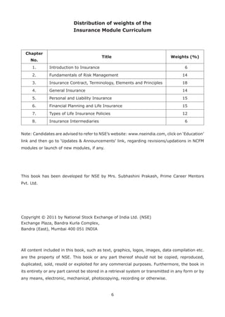 6
Distribution of weights of the
Insurance Module Curriculum
Chapter
No.
Title Weights (%)
1. Introduction to Insurance 6
2. Fundamentals of Risk Management 14
3. Insurance Contract, Terminology, Elements and Principles 18
4. General Insurance 14
5. Personal and Liability Insurance 15
6. Financial Planning and Life Insurance 15
7. Types of Life Insurance Policies 12
8. Insurance Intermediaries 6
Note: Candidates are advised to refer to NSE’s website: www.nseindia.com, click on ‘Education’
link and then go to ‘Updates & Announcements’ link, regarding revisions/updations in NCFM
modules or launch of new modules, if any.
This book has been developed for NSE by Mrs. Subhashini Prakash, Prime Career Mentors
Pvt. Ltd.
Copyright © 2011 by National Stock Exchange of India Ltd. (NSE)
Exchange Plaza, Bandra Kurla Complex,
Bandra (East), Mumbai 400 051 INDIA
All content included in this book, such as text, graphics, logos, images, data compilation etc.
are the property of NSE. This book or any part thereof should not be copied, reproduced,
duplicated, sold, resold or exploited for any commercial purposes. Furthermore, the book in
its entirety or any part cannot be stored in a retrieval system or transmitted in any form or by
any means, electronic, mechanical, photocopying, recording or otherwise.
 