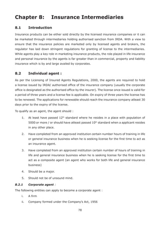 78
Chapter 8: Insurance Intermediaries
8.1 Introduction
Insurance products can be either sold directly by the licensed insurance companies or it can
be marketed through intermediaries holding authorised sanction from IRDA. With a view to
ensure that the insurance policies are marketed only by licensed agents and brokers, the
regulator has laid down stringent regulations for granting of license to the intermediaries.
While agents play a key role in marketing insurance products, the role played in life insurance
and personal insurance by the agents is far greater than in commercial, property and liability
insurance which is by and large availed by corporates.
8.2 Individual agent :
As per the Licensing of Insured Agents Regulations, 2000, the agents are required to hold
a license issued by IRDA/ authorised office of the insurance company (usually the corporate
office is designated as the authorised office by the insurer). The license once issued is valid for
a period of three years and a license fee is applicable. On expiry of three years the license has
to be renewed. The applications for renewable should reach the insurance company atleast 30
days prior to the expiry of the license.
To qualify as an agent, the agent should :
1. At least have passed 12th
standard where he resides in a place with population of
5000 or more / or should have atleast passed 10th
standard when a applicant resides
in any other place.
2. Have completed from an approved institution certain number hours of training in life
or general insurance business when he is seeking license for the first time to act as
an insurance agent.
3. Have completed from an approved institution certain number of hours of training in
life and general insurance business when he is seeking license for the first time to
act as a composite agent (an agent who works for both life and general insurance
business)
4. Should be a major.
5. Should not be of unsound mind.
8.2.1 Corporate agent :
The following entities can apply to become a corporate agent :
i. A firm
ii. Company formed under the Company’s Act, 1956
 