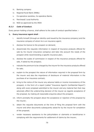 79
iii. Banking company
iv. Regional Rural Bank (RRBs)
v. Co-operative societies, Co-operative Banks
vi. Panchayat/ Local Authority
vii. NGO as approved by the IRDA
8.2.2 Code of Conduct.
Every person holding a licence, shall adhere to the code of conduct specified below :-
1. Every insurance agent shall :
i. identify himself (through an identity card issued by the insurance company) and the
insurance company of whom he is an insurance agent;
ii. disclose his licence to the prospect on demand;
iii. disseminate the requisite information in respect of insurance products offered for
sale by his insurer (insurance company) and take into account the needs of the
prospect while recommending a specific insurance plan;
iv. disclose the scales of commission in respect of the insurance products offered for
sale, if asked by the prospect;
v. indicate the premium to be charged by the insurer for the insurance products offered
for sale;
vi. explain to the prospect the nature of information required in the proposal form by
the insurer and also the importance of disclosure of material information in the
purchase of an insurance contract;
vii. bring to the notice of the insurer any adverse habits or income inconsistency of the
prospect, in the form of a report (called “Insurance Agent’s Confidential Report”)
along with every proposal submitted to the insurer and any material fact that may
adversely affect the underwriting decision of the insurer as regards acceptance of
the proposal, by making all reasonable enquiries about the prospect;
viii. inform promptly the prospect about the acceptance or rejection of the proposal by
the insurer;
ix. obtain the requisite documents at the time of filing the proposal form with the
insurer and other documents subsequently asked for by the insurer for completion
of the proposal;
x. render necessary assistance to the policyholders or claimants or beneficiaries in
complying with the requirements for settlement of claims by the insurer;
 