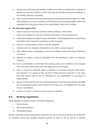 80
xi. advise every individual policyholder to effect nomination or assignment or change of
address or exercise of options, as the case may be and offer necessary assistance in
this behalf, wherever necessary;
xii. with a view to conserve the insurance business already procured through him, make
every attempt to ensure remittance of the premiums by the policyholders within the
stipulated time, by giving notice to the policyholder orally and in writing.
2. No insurance agent shall :
i. solicit or procure insurance business without holding a valid licence;
ii. induce the prospect to omit any material information in the proposal form;
iii. induce the prospect to submit wrong information in the proposal form or documents
submitted to the insurer for acceptance of the proposal;
iv. behave in a discourteous manner with the prospect;
v. interfere with any proposal introduced by any other insurance agent;
vi. offer different rates, advantages, terms and conditions other than those offered by
his insurer;
vii. demand or receive a share of proceeds from the beneficiary under an insurance
contract;
viii. force a policyholder to terminate the existing policy and to effect a new proposal
from him within three years from the date of such termination;
ix. have, in case of a corporate agent, a portfolio of insurance business under which
the premium is in excess of fifty percent of total premium procured, in any year,
from one person (who is not an individual) or one organisation or one group of
organisations;
x. apply for fresh licence to act as an insurance agent, if his licence was earlier cancelled
by the designated person and a period of five years has not elapsed from the date
of such cancellation;
xi. become or remain a director of any insurance company;
8.3 Broking regulations
IRDA regulations classify brokers into three categories :
i. Direct brokers
ii. Reinsurance Brokers
iii. Composite Brokers
Brokers represent a client while agents represents an insurer. The direct brokers are authorised
to represent clients and arrange insurance policies for them in life as well as in general
 