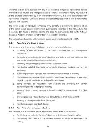 81
insurance and can place business with any of the insurance companies. Reinsurance brokers
represent direct insurers and arrange reinsurance (when an insurance company insures a part
of the business underwritten by them with another insurance, it is called reinsurance) with
Reinsurance companies. Composite brokers are licensed to place direct as well as reinsurance
business with insurers.
The broker can be an individual, partnership firm, company or a society. The principal officer
of the broker should possess the minimum qualifications prescribed in the IRDA Act, he has
to undergo 100 hours of practical training and pass the exams conducted by the National
Insurance Academy (NIA) or any other body recognised by the IRDA.
The brokers have to comply with minimum capital requirements specified by IRDA.
8.3.1 Functions of a direct broker :
The functions of a direct broker includes any one or more of the following:
a. obtaining detailed information of the client’s business and risk management
philosophy;
b. familiarising himself with the client’s business and underwriting information so that
this can be explained to an insurer and others;
c. rendering advice on appropriate insurance cover and terms;
d. maintaining detailed knowledge of available insurance markets, as may be
applicable;
e. submitting quotation received from insurer/s for consideration of a client;
f. providing requisite underwriting information as required by an insurer in assessing
the risk to decide pricing terms and conditions for cover;
g. acting promptly on instructions from a client and providing him written
acknowledgements and progress reports;
h. assisting clients in paying premium under section 64VB of Insurance Act, 1938 (4 of
1938);
i. providing services related to insurance consultancy and risk management;
j. assisting in the negotiation of the claims; and
k. maintaining proper records of claims;
8.3.2 Functions of a re-insurance broker:
The functions of a re-insurance broker includes any one or more of the following:
a. familiarising himself with the client’s business and risk retention philosophy;
b. maintaining clear records of the insurer’s business to assist the reinsurer(s) or
others;
 