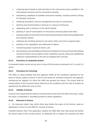 82
c. rendering advice based on technical data on the reinsurance covers available in the
international insurance and the reinsurance markets;
d. maintaining a database of available reinsurance markets, including solvency ratings
of individual reinsurers;
e. rendering consultancy and risk management services for reinsurance;
f. selecting and recommending a reinsurer or a group of reinsurers;
g. negotiating with a reinsurer on the client’s behalf;
h. assisting in case of commutation of reinsurance contracts placed with them;
i. actingpromptlyoninstructionsfromaclientandprovidingitwrittenacknowledgements
and progress reports;
j. collecting and remitting premiums and claims within such time as agreed upon;
k. assisting in the negotiation and settlement of claims;
l. maintaining proper records of claims; and
m. exercising due care and diligence at the time of selection of reinsurers and international
insurance brokers having regard to their respective security rating and establishing
respective responsibilities at the time of engaging their services.
8.3.3 Functions of composite broker:
A composite broker carries out any one or more of the functions mentioned in 8.3.1 and 8.3.2
above.
8.8.4 Procedure for licensing
The IRDA on being satisfied that the applicant fulfills all the conditions specified for the
grant of licence, grants a licence in Form B and sends an intimation thereof to the applicant
mentioning the category for which the IRDA has granted the licence. The licence shall be
issued subject to the insurance broker adhering to the conditions and the code of conduct as
specified by the IRDA from time to time.
8.3.5 Validity of licence
A licence once issued shall be valid for a period of three years from the date of its issue, unless
the same is suspended or cancelled pursuant to these regulations.
8.4.6 Renewal of licence
1. An insurance broker may, within thirty days before the expiry of the licence, make an
application in Form A to the IRDA for renewal of licence.
Provided however that if the application reaches the IRDA later than that period but before
the actual expiry of the current licence, an additional fee of rupees one hundred only shall
 