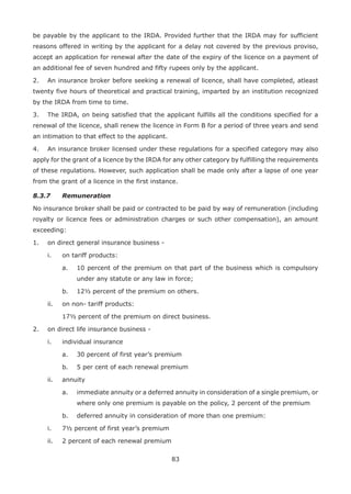 83
be payable by the applicant to the IRDA. Provided further that the IRDA may for sufficient
reasons offered in writing by the applicant for a delay not covered by the previous proviso,
accept an application for renewal after the date of the expiry of the licence on a payment of
an additional fee of seven hundred and fifty rupees only by the applicant.
2. An insurance broker before seeking a renewal of licence, shall have completed, atleast
twenty five hours of theoretical and practical training, imparted by an institution recognized
by the IRDA from time to time.
3. The IRDA, on being satisfied that the applicant fulfills all the conditions specified for a
renewal of the licence, shall renew the licence in Form B for a period of three years and send
an intimation to that effect to the applicant.
4. An insurance broker licensed under these regulations for a specified category may also
apply for the grant of a licence by the IRDA for any other category by fulfilling the requirements
of these regulations. However, such application shall be made only after a lapse of one year
from the grant of a licence in the first instance.
8.3.7 Remuneration
No insurance broker shall be paid or contracted to be paid by way of remuneration (including
royalty or licence fees or administration charges or such other compensation), an amount
exceeding:
1. on direct general insurance business -
i. on tariff products:
a. 10 percent of the premium on that part of the business which is compulsory
under any statute or any law in force;
b. 12½ percent of the premium on others.
ii. on non- tariff products:
17½ percent of the premium on direct business.
2. on direct life insurance business -
i. individual insurance
a. 30 percent of first year’s premium
b. 5 per cent of each renewal premium
ii. annuity
a. immediate annuity or a deferred annuity in consideration of a single premium, or
where only one premium is payable on the policy, 2 percent of the premium
b. deferred annuity in consideration of more than one premium:
i. 7½ percent of first year’s premium
ii. 2 percent of each renewal premium
 
