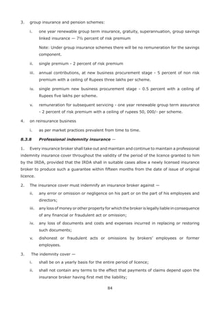 84
3. group insurance and pension schemes:
i. one year renewable group term insurance, gratuity, superannuation, group savings
linked insurance — 7½ percent of risk premium
Note: Under group insurance schemes there will be no remuneration for the savings
component.
ii. single premium - 2 percent of risk premium
iii. annual contributions, at new business procurement stage - 5 percent of non risk
premium with a ceiling of Rupees three lakhs per scheme.
iv. single premium new business procurement stage - 0.5 percent with a ceiling of
Rupees five lakhs per scheme.
v. remuneration for subsequent servicing - one year renewable group term assurance
- 2 percent of risk premium with a ceiling of rupees 50, 000/- per scheme.
4. on reinsurance business
i. as per market practices prevalent from time to time.
8.3.8 Professional indemnity insurance —
1. Every insurance broker shall take out and maintain and continue to maintain a professional
indemnity insurance cover throughout the validity of the period of the licence granted to him
by the IRDA, provided that the IRDA shall in suitable cases allow a newly licensed insurance
broker to produce such a guarantee within fifteen months from the date of issue of original
licence.
2. The insurance cover must indemnify an insurance broker against —
ii. any error or omission or negligence on his part or on the part of his employees and
directors;
iii. any loss of money or other property for which the broker is legally liable in consequence
of any financial or fraudulent act or omission;
iv. any loss of documents and costs and expenses incurred in replacing or restoring
such documents;
v. dishonest or fraudulent acts or omissions by brokers’ employees or former
employees.
3. The indemnity cover —
i. shall be on a yearly basis for the entire period of licence;
ii. shall not contain any terms to the effect that payments of claims depend upon the
insurance broker having first met the liability;
 