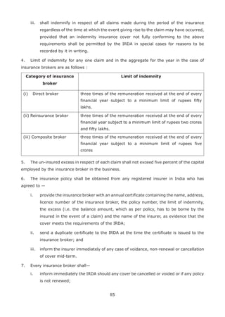 85
iii. shall indemnify in respect of all claims made during the period of the insurance
regardless of the time at which the event giving rise to the claim may have occurred,
provided that an indemnity insurance cover not fully conforming to the above
requirements shall be permitted by the IRDA in special cases for reasons to be
recorded by it in writing.
4. Limit of indemnity for any one claim and in the aggregate for the year in the case of
insurance brokers are as follows :
Category of insurance
broker
Limit of indemnity
(i) Direct broker three times of the remuneration received at the end of every
financial year subject to a minimum limit of rupees fifty
lakhs.
(ii) Reinsurance broker three times of the remuneration received at the end of every
financial year subject to a minimum limit of rupees two crores
and fifty lakhs.
(iii) Composite broker three times of the remuneration received at the end of every
financial year subject to a minimum limit of rupees five
crores
5. The un-insured excess in respect of each claim shall not exceed five percent of the capital
employed by the insurance broker in the business.
6. The insurance policy shall be obtained from any registered insurer in India who has
agreed to —
i. provide the insurance broker with an annual certificate containing the name, address,
licence number of the insurance broker, the policy number, the limit of indemnity,
the excess (i.e. the balance amount, which as per policy, has to be borne by the
insured in the event of a claim) and the name of the insurer, as evidence that the
cover meets the requirements of the IRDA;
ii. send a duplicate certificate to the IRDA at the time the certificate is issued to the
insurance broker; and
iii. inform the insurer immediately of any case of voidance, non-renewal or cancellation
of cover mid-term.
7. Every insurance broker shall—
i. inform immediately the IRDA should any cover be cancelled or voided or if any policy
is not renewed;
 