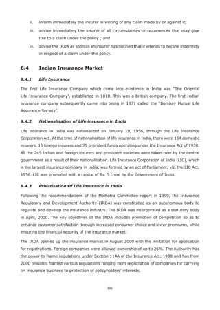 86
ii. inform immediately the insurer in writing of any claim made by or against it;
iii. advise immediately the insurer of all circumstances or occurrences that may give
rise to a claim under the policy ; and
iv. advise the IRDA as soon as an insurer has notified that it intends to decline indemnity
in respect of a claim under the policy.
8.4 Indian Insurance Market
8.4.1 Life Insurance
The first Life Insurance Company which came into existence in India was “The Oriental
Life Insurance Company”, established in 1818. This was a British company. The first Indian
insurance company subsequently came into being in 1871 called the “Bombay Mutual Life
Assurance Society”.
8.4.2 Nationalisation of Life insurance in India
Life insurance in India was nationalized on January 19, 1956, through the Life Insurance
Corporation Act. At the time of nationalisation of life insurance in India, there were 154 domestic
insurers, 16 foreign insurers and 75 provident funds operating under the Insurance Act of 1938.
All the 245 Indian and foreign insurers and provident societies were taken over by the central
government as a result of their nationalisation. Life Insurance Corporation of India (LIC), which
is the largest insurance company in India, was formed by an act of Parliament, viz. the LIC Act,
1956. LIC was promoted with a capital of Rs. 5 crore by the Government of India.
8.4.3 Privatisation Of Life insurance in India
Following the recommendations of the Malhotra Committee report in 1999, the Insurance
Regulatory and Development Authority (IRDA) was constituted as an autonomous body to
regulate and develop the insurance industry. The IRDA was incorporated as a statutory body
in April, 2000. The key objectives of the IRDA includes promotion of competition so as to
enhance customer satisfaction through increased consumer choice and lower premiums, while
ensuring the financial security of the insurance market.
The IRDA opened up the insurance market in August 2000 with the invitation for application
for registrations. Foreign companies were allowed ownership of up to 26%. The Authority has
the power to frame regulations under Section 114A of the Insurance Act, 1938 and has from
2000 onwards framed various regulations ranging from registration of companies for carrying
on insurance business to protection of policyholders’ interests.
 