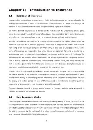 7
Chapter 1: Introduction to Insurance
1.1 Definition of Insurance
Insurance has been defined in many ways; Willet defines insurance “as the social device for
making accumulations to meet uncertain losses of capital which is carried out through the
transfer of risks of many individuals to one person or to a group of persons”.
Dr. Pfeffer defined Insurance as a device for the reduction of the uncertainty of one party
called the insured, through the transfer of particular risks to another party called the insurer,
who offers, a restoration at least in part of economic losses suffered by the insured.
Another definition of insurance is “a promise of compensation for specific potential future
losses in exchange for a periodic payment”. Insurance is designed to protect the financial
well-being of an individual, company or other entity in the case of unexpected loss. Some
forms of insurance are required by law, while others are optional. Agreeing to the terms of
an insurance policy creates a contract between the insured and the insurer. In exchange for
payments from the insured (called premiums), the insurer agrees to pay the policy holder a
sum of money upon the occurrence of a specific event. In most cases, the policy holder pays
part of the loss (called the deductible) and the insurer pays the rest. Examples include car
insurance, health insurance, disability insurance, life insurance, etc.
Insurance therefore is a contract between two parties whereby one party agrees to undertake
the risk of another in exchange for consideration known as premium and promises to pay a
fixed sum of money to the other party on happening of an uncertain event (death) or after
the expiry of a certain period (in case of life insurance) or to indemnify the other party on
happening of an uncertain event (in case of general insurance).
The party bearing the risk is known as the ‘insurer’ or ‘assurer’ and the party whose risk is
covered is known as the ‘insured’ or ‘assured’.
1.2 How Insurance Works
The underlying concept behind insurance is sharing of risks by pooling of funds. Groups of people
sharing similar risk come together and make contribution towards a pool and the money so
collected is used towards compensating for any losses suffered by members of the pool. When
the pool is managed by the individuals it is called mutual insurance and when it is managed
by a company it is called life/general insurance.
 