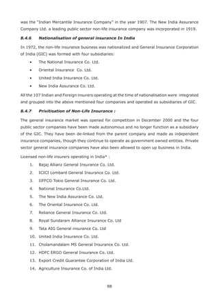 88
was the “Indian Mercantile Insurance Company” in the year 1907. The New India Assurance
Company Ltd. a leading public sector non-life insurance company was incorporated in 1919.
8.4.6 Nationalisation of general insurance In India
In 1972, the non-life insurance business was nationalized and General Insurance Corporation
of India (GIC) was formed with four subsidiaries:
• The National Insurance Co. Ltd.
• Oriental Insurance Co. Ltd.
• United India Insurance Co. Ltd.
• New India Assurance Co. Ltd.
All the 107 Indian and Foreign insurers operating at the time of nationalisation were integrated
and grouped into the above mentioned four companies and operated as subsidiaries of GIC.
8.4.7 Privitisation of Non-Life Insurance :
The general insurance market was opened for competition in December 2000 and the four
public sector companies have been made autonomous and no longer function as a subsidiary
of the GIC. They have been de-linked from the parent company and made as independent
insurance companies, though they continue to operate as government owned entities. Private
sector general insurance companies have also been allowed to open up business in India.
Licensed non-life insurers operating in India* :
1. Bajaj Allianz General Insurance Co. Ltd.
2. ICICI Lombard General Insurance Co. Ltd.
3. IIFFCO Tokio General Insurance Co. Ltd.
4. National Insurance Co.Ltd.
5. The New India Assurance Co. Ltd.
6. The Oriental Insurance Co. Ltd.
7. Reliance General Insurance Co. Ltd.
8. Royal Sundaram Alliance Insurance Co. Ltd
9. Tata AIG General insurance Co. Ltd
10. United India Insurance Co. Ltd.
11. Cholamandalam MS General Insurance Co. Ltd.
12. HDFC ERGO General Insurance Co. Ltd.
13. Export Credit Guarantee Corporation of India Ltd.
14. Agriculture Insurance Co. of India Ltd.
 