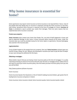 Why home insurance is essential for
home?

Some apartments may require rental insurance so home insurance is not required there. Hence, most of
the people think that taking only car insurance is important and skip the home insurance to save their
little money. Sometimes home insurance is required at the time of mortgage of a home. Insurance of
home is considered a way to protect your assets from damages. There are some reasons that are
explained why home insurance is essential.

Protect your property:-

Home insurance plans protect your home from floods, fire, any kind of theft happened in home and
lead to expensive damage to your home. A home insurance policy covered all the losses. Under the
insurance plan you could be provided money for the home repairs or apartments. Personal belongings
also covered in the insurance plan.

Legal protection:-

If any accident happen to the people from your property, then your home insurance company gives you
fund for hiring a lawyer for you. Without any homeowner insurance you have to pay the fees of lawyer
on your own and pay the settlement for the injury.

Obtaining a mortgage:-

Many lenders require that you are having a home insurance policy at the time of mortgage. It is usually
required purchasing an amount of insurance that will cover the loan or mortgage amount. Many times if
you want to cancel your home insurance policy, then the lender purchase insurance policy from you and
you will be billed.

http://www.quoteme.ie/home-insurance

home insurance

Home Insurance Quotes from Quoteme.ie. One of Ireland's leading insurance brokers, get quotes from 8
leading home insurance companies in Ireland.

home insurance, home insurance ireland, home insurance quotes, home insurance quotes ireland
 