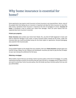 Why home insurance is essential for
home?

Some apartments may require rental insurance so home insurance is not required there. Hence, most of
the people think that taking only car insurance is important and skip the home insurance to save their
little money. Sometimes home insurance is required at the time of mortgage of a home. Insurance of
home is considered a way to protect your assets from damages. There are some reasons that are
explained why home insurance is essential.

Protect your property:-

Home insurance plans protect your home from floods, fire, any kind of theft happened in home and
lead to expensive damage to your home. A home insurance policy covered all the losses. Under the
insurance plan you could be provided money for the home repairs or apartments. Personal belongings
also covered in the insurance plan.

Legal protection:-

If any accident happen to the people from your property, then your home insurance company gives you
fund for hiring a lawyer for you. Without any homeowner insurance you have to pay the fees of lawyer
on your own and pay the settlement for the injury.

Obtaining a mortgage:-

Many lenders require that you are having a home insurance policy at the time of mortgage. It is usually
required purchasing an amount of insurance that will cover the loan or mortgage amount. Many times if
you want to cancel your home insurance policy, then the lender purchase insurance policy from you and
you will be billed.
 