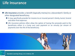 Life Insurance

 Life insurance provides a benefit (typically money) to a descendant's family or
  other designated beneficiary.
     It may specifically provide for income to an insured person's family, burial, funeral
      and other final expenses.
     Life insurance policies often allow the option of having the proceeds paid to the
      beneficiary either in a lump sum cash payment or an annuity (or stream of
      payments over the life of the beneficiary.




     Saunders Learning Group, LLC, Andover, KS
 