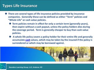 Types Life Insurance
  There are several types of life insurance policies provided by insurance
   companies. Generally these can be defined as either “Term” policies and
   “Whole Life” or cash value policies.
     Term policies remain in effect for only a certain term (generally years),
      then expire without a cash payout, unless the policy holders dies during
      the coverage period. Term is generally cheaper to buy than cash value
      policies.
     A whole life policy covers a policy holder for their entire life and generally
      accumulate cash values, which may be taken by the insured if the policy is
      surrendered or which may be borrowed against.




    Saunders Learning Group, LLC, Andover, KS
 