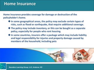 Home Insurance

Home insurance provides coverage for damage or destruction of the
policyholder's home.
      In some geographical areas, the policy may exclude certain types of
       risks, such as flood or earthquake, that require additional coverage.
      The policy may include inventory, or this can be bought as a separate
       policy, especially for people who rent housing.
      In some countries, insurers offer a package which may include liability
       and legal responsibility for injuries and property damage caused by
       members of the household, including pets




     Saunders Learning Group, LLC, Andover, KS
 