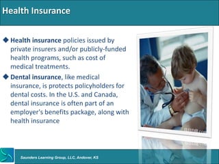 Health Insurance

 Health insurance policies issued by
  private insurers and/or publicly-funded
  health programs, such as cost of
  medical treatments.
 Dental insurance, like medical
  insurance, is protects policyholders for
  dental costs. In the U.S. and Canada,
  dental insurance is often part of an
  employer's benefits package, along with
  health insurance



      Saunders Learning Group, LLC, Andover, KS
 