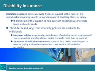 Disability insurance
 Disability insurance policies provide financial support in the event of the
 policyholder becoming unable to work because of disabling illness or injury.
       It provides monthly support to help pay such obligations as mortgage
         loans and credit cards.
  Short-term and long-term disability policies are available to
   individuals
      long-term policies are generally cover the cost of replacing part of your income if
       you are unable to work for a longer period (generally more than six months).
      Short-term disability insurance covers a person for a period typically up to six
       months, paying a stipend each month to cover medical bills and other
       necessities




   Saunders Learning Group, LLC, Andover, KS
 