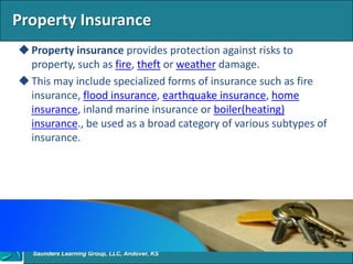 Property Insurance
 Property insurance provides protection against risks to
  property, such as fire, theft or weather damage.
 This may include specialized forms of insurance such as fire
  insurance, flood insurance, earthquake insurance, home
  insurance, inland marine insurance or boiler(heating)
  insurance., be used as a broad category of various subtypes of
  insurance.




   Saunders Learning Group, LLC, Andover, KS
 